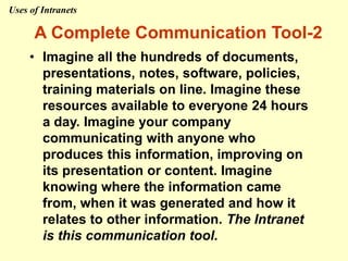 • Imagine all the hundreds of documents,
presentations, notes, software, policies,
training materials on line. Imagine these
resources available to everyone 24 hours
a day. Imagine your company
communicating with anyone who
produces this information, improving on
its presentation or content. Imagine
knowing where the information came
from, when it was generated and how it
relates to other information. The Intranet
is this communication tool.
A Complete Communication Tool-2
Uses of Intranets
 
