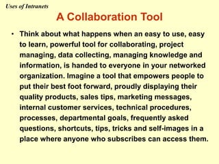 A Collaboration Tool
• Think about what happens when an easy to use, easy
to learn, powerful tool for collaborating, project
managing, data collecting, managing knowledge and
information, is handed to everyone in your networked
organization. Imagine a tool that empowers people to
put their best foot forward, proudly displaying their
quality products, sales tips, marketing messages,
internal customer services, technical procedures,
processes, departmental goals, frequently asked
questions, shortcuts, tips, tricks and self-images in a
place where anyone who subscribes can access them.
Uses of Intranets
 