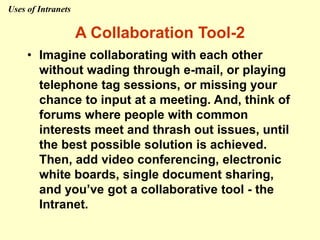 • Imagine collaborating with each other
without wading through e-mail, or playing
telephone tag sessions, or missing your
chance to input at a meeting. And, think of
forums where people with common
interests meet and thrash out issues, until
the best possible solution is achieved.
Then, add video conferencing, electronic
white boards, single document sharing,
and you’ve got a collaborative tool - the
Intranet.
A Collaboration Tool-2
Uses of Intranets
 