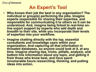 An Expert’s Tool
• Who knows their job the best in any organization? The
individual or group(s) performing the jobs. Imagine
experts responsible for sharing their expertise, and
responsible for communicating it to others so it can be
understood. And, imagine being linked to real-time on-
line expert support by experts who add depth and
breadth to their site, while you incorporate their levels
of expertise into your workflow.
• Imagine chatting directly with the top, essential
consultants and knowledge czars within your
organization. And capturing all that information in
threaded databases, so anyone could look at it, at any
time. Imagine sharing tips, tricks, pitfalls, analysis, and
bottom line information about any topic, and getting it
from those who know best, and have spent
innumerable hours researching, thinking, and putting
ideas into action.
Uses of Intranets
 