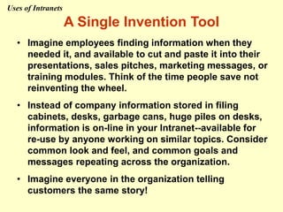 A Single Invention Tool
• Imagine employees finding information when they
needed it, and available to cut and paste it into their
presentations, sales pitches, marketing messages, or
training modules. Think of the time people save not
reinventing the wheel.
• Instead of company information stored in filing
cabinets, desks, garbage cans, huge piles on desks,
information is on-line in your Intranet--available for
re-use by anyone working on similar topics. Consider
common look and feel, and common goals and
messages repeating across the organization.
• Imagine everyone in the organization telling
customers the same story!
Uses of Intranets
 