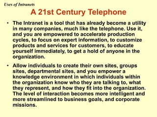 A 21st Century Telephone
• The Intranet is a tool that has already become a utility
in many companies, much like the telephone. Use it,
and you are empowered to accelerate production
cycles, to focus on expert information, to customize
products and services for customers, to educate
yourself immediately, to get a hold of anyone in the
organization.
• Allow individuals to create their own sites, groups
sites, departmental sites, and you empower a
knowledge environment in which individuals within
the organization know who they are talking to, what
they represent, and how they fit into the organization.
The level of interaction becomes more intelligent and
more streamlined to business goals, and corporate
missions.
Uses of Intranets
 