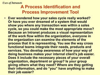 A Process Identification and
Process Improvement Tool
• Ever wondered how your sales cycle really worked?
Or have you ever dreamed of a system that would
show you where any transaction was within a sales
cycle, so you could make the most appropriate move?
Because an Intranet produces a visual representation
of the work flow within the organization, everyone in
the organization can examine the elements of the
process that it is representing. You see the way cross
functional teams integrate their needs, products and
services. You develop awareness of how your way of
doing business makes your internal client’s job easier.
Does it include the necessary pieces of your overall
organization, department or group? Is your group
giving others what they need? Where are they getting
their information, and do “you” have anything to make
their job easier?
Uses of Intranets
 