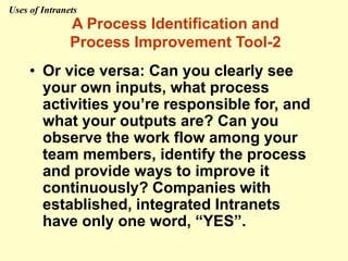 • Or vice versa: Can you clearly see
your own inputs, what process
activities you’re responsible for, and
what your outputs are? Can you
observe the work flow among your
team members, identify the process
and provide ways to improve it
continuously? Companies with
established, integrated Intranets
have only one word, “YES”.
A Process Identification and
Process Improvement Tool-2
Uses of Intranets
 