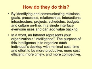How do they do this?
• By identifying and communicating missions,
goals, processes, relationships, interactions,
infrastructure, projects, schedules, budgets
and culture on-line, in a single interface
everyone uses and can add value back to.
• In a word, an Intranet represents your
organization’s “intelligence”. The purpose of
this intelligence is to organize each
individual’s desktop with minimal cost, time
and effort to be more productive, more cost
efficient, more timely, and more competitive.
 