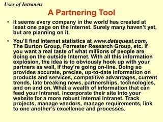 A Partnering Tool
• It seems every company in the world has created at
least one page on the Internet. Surely many haven’t yet,
but are planning on it.
• You’ll find Internet statistics at www.dataquest.com,
The Burton Group, Forrester Research Group, etc. if
you want a real taste of what millions of people are
doing on the outside Internet. With all this information
explosion, the idea is to obviously hook up with your
partners as well, if they’re going on-line. Doing so
provides accurate, precise, up-to-date information on
products and services, competitive advantages, current
trends, late breaking news, partnerships, technologies,
and on and on. What a wealth of information that can
feed your Intranet. Incorporate their site into your
website for a more robust internal Intranet. Track
projects, manage vendors, manage requirements, link
to one another’s excellence and processes.
Uses of Intranets
 