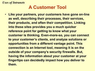 A Customer Tool
• Like your partners, your customers have gone on-line
as well, describing their processes, their services,
their products, and often their competition. Linking
into these sites provides you a much quicker
reference point for getting to know what your
customer is thinking. Even-more-so, you can connect
to your customer’s clients, and analyze solutions or
opportunities from a different vantage point. This
connection is an Internet tool, meaning it is on the
outside of your company’s security firewalls. But,
having the information about your customer at your
fingertips can decidedly impact how you deliver to
them.
Uses of Intranets
 