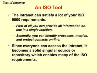 An ISO Tool
• The Intranet can satisfy a lot of your ISO
9000 requirements.
– First of all you can provide all information on-
line in a single location.
– Secondly, you can identify processes, metrics,
and project contacts on-line.
• Since everyone can access the Intranet, it
becomes a solid singular source or
repository which enables many of the ISO
requirements.
Uses of Intranets
 
