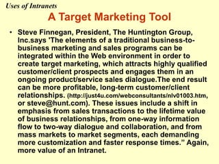 A Target Marketing Tool
• Steve Finnegan, President, The Huntington Group,
Inc.says 'The elements of a traditional business-to-
business marketing and sales programs can be
integrated within the Web environment in order to
create target marketing, which attracts highly qualified
customer/client prospects and engages them in an
ongoing product/service sales dialogue.The end result
can be more profitable, long-term customer/client
relationships. (http://just4u.com/webconsultants/nlv01003.htm,
or steve@hunt.com). These issues include a shift in
emphasis from sales transactions to the lifetime value
of business relationships, from one-way information
flow to two-way dialogue and collaboration, and from
mass markets to market segments, each demanding
more customization and faster response times.” Again,
more value of an Intranet.
Uses of Intranets
 