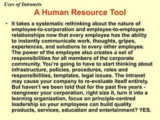 A Human Resource Tool
• It takes a systematic rethinking about the nature of
employee-to-corporation and employee-to-employee
relationships now that every employee has the ability
to instantly communicate work, thoughts, gripes,
experiences, and solutions to every other employee.
The power of the employee also creates a set of
responsibilities for all members of the corporate
community. You’re going to have to start thinking about
infrastructure, policies, procedures, roles and
responsibilities, templates, legal issues. The Intranet
may cause your company to re-evaluate itself entirely.
But haven’t we been told that for the past five years -
reengineer your corporation, right size it, turn it into a
learning organization, focus on principle-centred
leadership so your employees can build quality
products, services, education and entertainment? YES.
Uses of Intranets
 