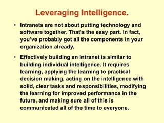 Leveraging Intelligence.
• Intranets are not about putting technology and
software together. That’s the easy part. In fact,
you’ve probably got all the components in your
organization already.
• Effectively building an Intranet is similar to
building individual intelligence. It requires
learning, applying the learning to practical
decision making, acting on the intelligence with
solid, clear tasks and responsibilities, modifying
the learning for improved performance in the
future, and making sure all of this is
communicated all of the time to everyone.
 