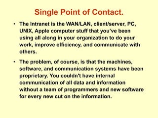 Single Point of Contact.
• The Intranet is the WAN/LAN, client/server, PC,
UNIX, Apple computer stuff that you’ve been
using all along in your organization to do your
work, improve efficiency, and communicate with
others.
• The problem, of course, is that the machines,
software, and communication systems have been
proprietary. You couldn't have internal
communication of all data and information
without a team of programmers and new software
for every new cut on the information.
 