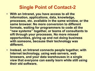 Single Point of Contact-2
• With an Intranet, you have access to all the
information, applications, data, knowledge,
processes, etc. available in the same window, or the
same browser. No more conversion to different
formats, waiting for programmers to code all the
“new systems” together, or teams of consultants to
sift through your processes. No more missed
opportunities, giving up and not doing business
with someone, because their technology was
different.
• Instead, an Intranet connects people together, with
Internet technology, using web servers, web
browsers, and your data warehouses in a single
view that everyone can easily learn while still using
their old software.
 