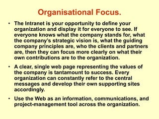 Organisational Focus.
• The Intranet is your opportunity to define your
organization and display it for everyone to see. If
everyone knows what the company stands for, what
the company’s strategic vision is, what the guiding
company principles are, who the clients and partners
are, then they can focus more clearly on what their
own contributions are to the organization.
• A clear, single web page representing the values of
the company is tantamount to success. Every
organization can constantly refer to the central
messages and develop their own supporting sites
accordingly.
• Use the Web as an information, communications, and
project-management tool across the organization.
 