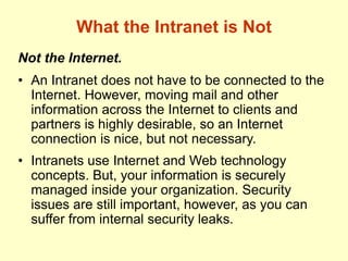 What the Intranet is Not
Not the Internet.
• An Intranet does not have to be connected to the
Internet. However, moving mail and other
information across the Internet to clients and
partners is highly desirable, so an Internet
connection is nice, but not necessary.
• Intranets use Internet and Web technology
concepts. But, your information is securely
managed inside your organization. Security
issues are still important, however, as you can
suffer from internal security leaks.
 
