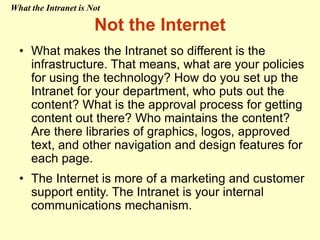 • What makes the Intranet so different is the
infrastructure. That means, what are your policies
for using the technology? How do you set up the
Intranet for your department, who puts out the
content? What is the approval process for getting
content out there? Who maintains the content?
Are there libraries of graphics, logos, approved
text, and other navigation and design features for
each page.
• The Internet is more of a marketing and customer
support entity. The Intranet is your internal
communications mechanism.
Not the Internet
What the Intranet is Not
 