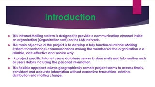 Introduction
 This Intranet Mailing system is designed to provide a communication channel inside
an organization (Organization staff) on the LAN network.
 The main objective of the project is to develop a fully functional Intranet Mailing
System that enhances communications among the members of the organization in a
reliable, cost-effective and secure way.
 A project specific intranet uses a database server to store mails and information such
as users details including the personal information.
 This flexible approach allows geographically remote project teams to access timely,
consistent and accurate information without expensive typesetting, printing,
distribution and mailing charges.
 
