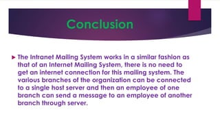 Conclusion
 The Intranet Mailing System works in a similar fashion as
that of an Internet Mailing System, there is no need to
get an internet connection for this mailing system. The
various branches of the organization can be connected
to a single host server and then an employee of one
branch can send a message to an employee of another
branch through server.
 