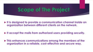 Scope of The Project
 It is designed to provide a communication channel inside an
organization between different clients on the network.
 It accept the mails from authorized users providing security.
 This enhances communications among the members of the
organization in a reliable, cost-effective and secure way.
 
