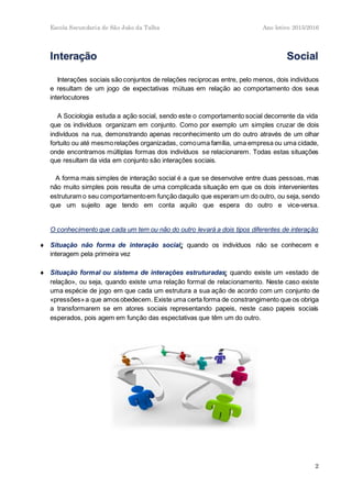 Escola Secundaria de São João da Talha Ano letivo 2015/2016
2
Interações sociais são conjuntos de relações reciprocas entre, pelo menos, dois indivíduos
e resultam de um jogo de expectativas mútuas em relação ao comportamento dos seus
interlocutores
A Sociologia estuda a ação social, sendo este o comportamento social decorrente da vida
que os indivíduos organizam em conjunto. Como por exemplo um simples cruzar de dois
indivíduos na rua, demonstrando apenas reconhecimento um do outro através de um olhar
fortuito ou até mesmorelações organizadas, comouma família, uma empresa ou uma cidade,
onde encontramos múltiplas formas dos indivíduos se relacionarem. Todas estas situações
que resultam da vida em conjunto são interações sociais.
A forma mais simples de interação social é a que se desenvolve entre duas pessoas, mas
não muito simples pois resulta de uma complicada situação em que os dois intervenientes
estruturam o seu comportamentoem função daquilo que esperam um do outro, ou seja, sendo
que um sujeito age tendo em conta aquilo que espera do outro e vice-versa.
O conhecimento que cada um tem ou não do outro levará a dois tipos diferentes de interação:
 Situação não forma de interação social: quando os indivíduos não se conhecem e
interagem pela primeira vez
 Situação formal ou sistema de interações estruturadas: quando existe um «estado de
relação», ou seja, quando existe uma relação formal de relacionamento. Neste caso existe
uma espécie de jogo em que cada um estrutura a sua ação de acordo com um conjunto de
«pressões»a que amosobedecem. Existe uma certa forma de constrangimento que os obriga
a transformarem se em atores sociais representando papeis, neste caso papeis sociais
esperados, pois agem em função das espectativas que têm um do outro.
 