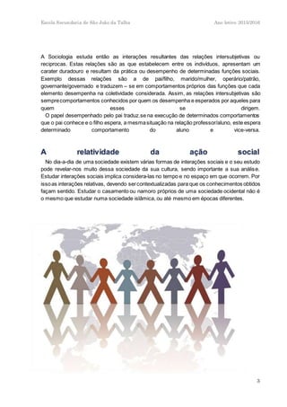 Escola Secundaria de São João da Talha Ano letivo 2015/2016
3
A Sociologia estuda então as interações resultantes das relações intersubjetivas ou
reciprocas. Estas relações são as que estabelecem entre os indivíduos, apresentam um
carater duradouro e resultam da prática ou desempenho de determinadas funções sociais.
Exemplo dessas relações são a de pai/filho, marido/mulher, operário/patrão,
governante/governado e traduzem – se em comportamentos próprios das funções que cada
elemento desempenha na coletividade considerada. Assim, as relações intersubjetivas são
semprecomportamentos conhecidos por quem os desempenha e esperados por aqueles para
quem esses se dirigem.
O papel desempenhado pelo pai traduz.se na execução de determinados comportamentos
que o pai conhece e o filho espera, a mesmasituação na relação professor/aluno, este espera
determinado comportamento do aluno e vice-versa.
No dia-a-dia de uma sociedade existem várias formas de interações sociais e o seu estudo
pode revelar-nos muito dessa sociedade da sua cultura, sendo importante a sua análise.
Estudar interações sociais implica considera-las no tempo e no espaço em que ocorrem. Por
issoas interações relativas, devendo sercontextualizadas para que os conhecimentos obtidos
façam sentido. Estudar o casamento ou namoro próprios de uma sociedade ocidental não é
o mesmo que estudar numa sociedade islâmica, ou até mesmo em épocas diferentes.
 