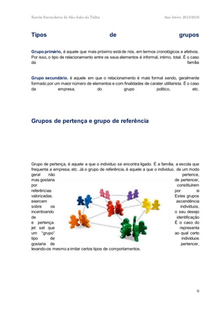 Escola Secundaria de São João da Talha Ano letivo 2015/2016
6
Tipos de grupos
Grupo primário, é aquele que mais próximo está de nós, em termos cronológicos e afetivos.
Por isso, o tipo de relacionamento entre os seus elementos é informal, intimo, total. É o caso
da família
Grupo secundário, é aquele em que o relacionamento é mais formal sendo, geralmente
formado por um maior número de elementos e com finalidades de carater utilitarista. É o caso
da empresa, do grupo politico, etc.
Grupos de pertença e grupo de referência
Grupo de pertença, é aquele a que o individuo se encontra ligado. É a família, a escola que
frequenta a empresa, etc. Já o grupo de referência, é aquele a que o individuo, de um modo
geral não pertence,
mas gostaria de pertencer,
por constituírem
referências por si
valorizadas. Estes grupos
exercem ascendência
sobre os indivíduos,
incentivando o seu desejo
de identificação
e pertença. É o caso do
jet set que representa
um “grupo” ao qual certo
tipo de indivíduos
gostaria de pertencer,
levando-os mesmo a imitar certos tipos de comportamentos.
 