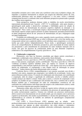 intercâmbio constante com o outro, tanto com o professor como com os próprios colegas, são
impelidos a coordenar internamente as relações que surgem dos diferentes pontos de vista,
estabelecendo diferenças entre sua própria perspectiva e a do outro. Assim o ambiente
computacional favorece o confronto entre essas diferentes perspectivas promovendo a geração
dos conflitos sócio-cognitivos.
Nesta perspectiva, podemos destacar ainda os trabalhos da escola sócio-histórica
representada principalmente por Vygotsky (1987:17) “a colaboração entre pares durante a
aprendizagem pode ajudar a desenvolver estratégias e habilidades gerais de solução de
problemas através da internalização do processo cognitivo implícito na interação e na
comunicação”. Para o autor, a socialização origina o desenvolvimento da inteligência porque
toda função superior sempre aparece primeiro no plano interpessoal, passando posteriormente
ao plano intrapessoal através de um processo de internalização, em que a linguagem ocupa
um papel fundamental.
O trabalho em colaboração com o outro, segundo a teoria vygotskyiana, enfatiza a zona
de desenvolvimento proximal (ZDP) que se refere à diferença entre o nível das tarefas que a
criança pode realizar com a ajuda dos adultos ou de indivíduos mais competentes e o nível das
tarefas que pode realizar independentemente. Desse modo, a aprendizagem aconteceria
através do compartilhamento de diferentes perspectivas, pela necessidade de tornar explícito
seu pensamento e pelo entendimento do pensamento do outro mediante interação oral ou
escrita. Isto gera um processo de comunicação dentro de uma dimensão cooperativa,
colaborativa e de compartilhamento (Vygotsky apud Barros, 1994).
2. Colaboração e cooperação
Destacamos, com base na literatura consultada, que alguns autores conceituam a
cooperação e colaboração como sinônimos, outros porém, fazem distinção.
Segundo Ferreira apud Barros (1994:38), colaboração é “trabalho em comum com
uma ou mais pessoas; cooperação; auxílio; contribuição”. Para Kaye apud Barros (1994:20)
“colaborar (co-labore) significa trabalhar junto, que implica no conceito de objetivos
compartilhados e uma intenção explícita de somar algo – criar alguma coisa nova ou diferente
através da colaboração, se contrapondo a uma simples troca de informação ou passar
instruções”. Ambos autores não fazem diferenciação entre os termos.
Conforme Barros (1994), compartilhamento é um conceito associado com dividir e
distribuir com outros, enquanto que cooperação é um trabalho de co-realização. Assim, essa
autora diferencia ambos termos. O conceito de colaboração está relacionado com contribuição
e cooperação, além de atingir o significado de colaboração, envolve o trabalho coletivo
visando alcançar um objetivo comum. Então, para a autora, o conceito de cooperação é mais
complexo na medida em que a colaboração está incluída nele, mas o contrário não se aplica.
Destaca também que a comunicação em redes de computadores constitui-se em um
catalisador dos conhecimentos individuais para dar origem a um conhecimento coletivo, tendo
em vista encontrar respostas para questões complexas.
Destacamos ainda, após esta breve revisão de suporte teórico referente aos processos
interativos, que há outros condicionantes e mediadores dos processos de aprendizagem, além
do cunho exclusivamente cognitivo. Estamos nos referindo aos processos motivacionais,
afetivo-social ou de relacionamento em um sentido amplo, que em conjunto com os processos
cognitivos já destacados, irão mediar as possibilidades e o alcance das aprendizagens, no caso,
manifestando-se no contexto de trabalho em ambiente de aprendizagem computacional
(Mantovani, 1996).
Coll (1995) e Perret-Clermont (1992) apontam que, na relação entre
professor/alunos/pares, deveriam estar presentes elementos de ligação entre essas pessoas, ou
seja, elementos que operam no plano sócio-afetivo, tais como atitudes e sentimentos
(aceitação, rejeição; simpatia, antipatia; igualdade, submissão; colaboração, imposição), auto-
 