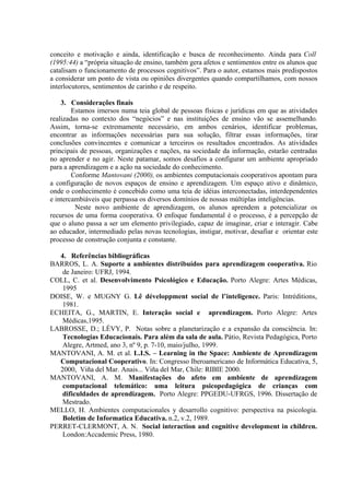 conceito e motivação e ainda, identificação e busca de reconhecimento. Ainda para Coll
(1995:44) a “própria situação de ensino, também gera afetos e sentimentos entre os alunos que
catalisam o funcionamento de processos cognitivos”. Para o autor, estamos mais predispostos
a considerar um ponto de vista ou opiniões divergentes quando compartilhamos, com nossos
interlocutores, sentimentos de carinho e de respeito.
3. Considerações finais
Estamos imersos numa teia global de pessoas físicas e jurídicas em que as atividades
realizadas no contexto dos “negócios” e nas instituições de ensino vão se assemelhando.
Assim, torna-se extremamente necessário, em ambos cenários, identificar problemas,
encontrar as informações necessárias para sua solução, filtrar essas informações, tirar
conclusões convincentes e comunicar a terceiros os resultados encontrados. As atividades
principais de pessoas, organizações e nações, na sociedade da informação, estarão centradas
no aprender e no agir. Neste patamar, somos desafios a configurar um ambiente apropriado
para a aprendizagem e a ação na sociedade do conhecimento.
Conforme Mantovani (2000), os ambientes computacionais cooperativos apontam para
a configuração de novos espaços de ensino e aprendizagem. Um espaço ativo e dinâmico,
onde o conhecimento é concebido como uma teia de idéias interconectadas, interdependentes
e intercambiáveis que perpassa os diversos domínios de nossas múltiplas inteligências.
Neste novo ambiente de aprendizagem, os alunos aprendem a potencializar os
recursos de uma forma cooperativa. O enfoque fundamental é o processo, é a percepção de
que o aluno passa a ser um elemento privilegiado, capaz de imaginar, criar e interagir. Cabe
ao educador, intermediado pelas novas tecnologias, instigar, motivar, desafiar e orientar este
processo de construção conjunta e constante.
4. Referências bibliográficas
BARROS, L. A. Suporte a ambientes distribuídos para aprendizagem cooperativa. Rio
de Janeiro: UFRJ, 1994.
COLL, C. et al. Desenvolvimento Psicológico e Educação. Porto Alegre: Artes Médicas,
1995
DOISE, W. e MUGNY G. Lê développment social de l’inteligence. Paris: Intréditions,
1981.
ECHEITA, G., MARTIN, E. Interação social e aprendizagem. Porto Alegre: Artes
Médicas,1995.
LABROSSE, D.; LÉVY, P. Notas sobre a planetarização e a expansão da consciência. In:
Tecnologias Educacionais. Para além da sala de aula. Pátio, Revista Pedagógica, Porto
Alegre, Artmed, ano 3, nº 9, p. 7-10, maio/julho, 1999.
MANTOVANI, A. M. et al. L.I.S. – Learning in the Space: Ambiente de Aprendizagem
Computacional Cooperativo. In: Congresso Iberoamericano de Informática Educativa, 5,
2000, Viña del Mar. Anais... Viña del Mar, Chile: RIBIE 2000.
MANTOVANI, A. M. Manifestações do afeto em ambiente de aprendizagem
computacional telemático: uma leitura psicopedagógica de crianças com
dificuldades de aprendizagem. Porto Alegre: PPGEDU-UFRGS, 1996. Dissertação de
Mestrado.
MELLO, H. Ambientes computacionales y desarrollo cognitivo: perspectiva na psicologia.
Boletim de Informatica Educativa. n.2, v.2, 1989.
PERRET-CLERMONT, A. N. Social interaction and cognitive development in children.
London:Accademic Press, 1980.
 
