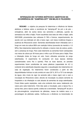 x
INTERAÇÃO DE FATORES BIÓTICOS E ABIÓTICOS NA
OCORRÊNCIA DE “DAMPING-OFF” EM MILHO E FEIJOEIRO
RESUMO - o objetivo da pesquisa foi determinar a influência de fatores
abióticos e bióticos sobre a ocorrência de “damping-off” de pré e de pós –
emergência, além de outros danos nas sementes e plântulas, quando da
semeadura de milho e feijão. Foram escolhidos dois lotes de milho e feijão, safra
2007/2008, provenientes das cultivares D 766 e Carioca, respectivamente, de
acordo com sua distinção em alto e baixo vigor, com baixa incidência fúngica e
ausência de Rhizoctonia solani. Sementes desinfestadas foram infectadas com o
fungo em meio de cultura BDA com restrição hídrica (acrescido de manitol a -1,0
MPa). Nos tratamentos testemunha foi utilizado o mesmo meio de cultura, porém,
sem a presença do fungo. Para cada tratamento as sementes foram sobrepostas
nos meios de cultura por 36 horas para o milho e por 20 horas para o feijão. Para
a infestação direta do fungo em solo, foram utilizadas sementes de sorgo
esterilizadas. O experimento foi conduzido em duas épocas distintas
(caracterizadas como fria e quente). Para as duas épocas, as parcelas
experimentais foram constituídas de vasos plásticos (capacidade de 4,5 L)
contendo terra esterilizada dispostos segundo a casualização dos tratamentos em
casa de vegetação. Os tratamentos foram constituídos a partir de três
disponibilidades hídricas no solo contido em vaso (30 %, 50 % e 70 % de retenção
de água), dois níveis de vigor da semente (alto e baixo vigor) com e sem a
inoculação de Rhizoctonia solani, através de inoculação na própria semente do
hospedeiro e da infestação no solo através de sementes de sorgo esterilizadas.
Foram feitas quatro repetições, cada uma contendo dois vasos, totalizando oito
vasos para cada tratamento. Vinte dias após a inoculação, para a época fria, e
quinze dias, para a época quente, avaliou-se a severidade, “damping-off” de pré e
de pós-emergência, comprimento de plântulas, massa da matéria seca e a
porcentagem de plântulas sadias. Verificou-se a eficiência na transmissão do
 