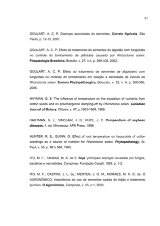 10
GOULART, A. C. P. Doenças associadas às sementes. Correio Agrícola, São
Paulo, p. 12-15, 2001.
GOULART, A. C. P. Efeito do tratamento de sementes de algodão com fungicidas
no controle do tombamento de plântulas causado por Rhizoctonia solani.
Fitopatologia Brasileira, Brasília, v. 27, n.4, p. 399-402, 2002.
GOULART, A. C. P. Efeito do tratamento de sementes de algodoeiro com
fungicidas no controle do tombamento em relação à densidade de inóculo de
Rhizoctonia solani. Summa Phytopathoogica, Botucatu, v. 32, n. 4, p. 360-366,
2006.
HAYMAN. D. S. The influence of temperature on the exudation of nutrients from
cotton seeds and on preemergence damping-off by Rhizoclonia solani. Canadian
Journal of Botany, Ottawa, v. 47, p.1663-1669, 1969.
HARTMAN, G. L.; SINCLAIR, J. B.; RUPE, J. C. Compendium of soybean
diseases. 4. ed. Minnesota: APS Press. 1999.
HUNTER. R. E.; GUINN, G. Effect of root temperature on hypocotyls of cotton
seedlings as a source of nutrition for Rhizoctonia solani. Phytopathology, St.
Paul, v. 58, p. 981- 984, 1968.
ITO, M. F.; TANAKA, M. A. de S. Soja: principais doenças causadas por fungos,
bactérias e nematóides. Campinas: Fundação Cargill, 1993. p. 1-2.
ITO, M. F.; CASTRO, J. L. de.; MENTEN, J. O. M.; MORAES, M. H. D. de. O
AGRONÔMICO. Importância do uso de sementes sadias de feijão e tratamento
químico. O Agronômico, Campinas, v. 55, n.1, 2003.
87
 