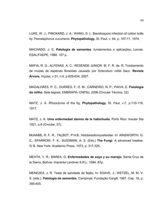 12
LUKE, W. J.; PINCKARD, J. A.; WANG, S. L. Basidiospore infection of cotton bolls
by Thanatephorus cucumeris. Phytopathology, St. Paul, v. 64, p. 107-11, 1974.
MACHADO, J. C. Patologia de sementes: fundamentos e aplicações. Lavras:
ESAL/FAEPE, 1988. 107 p.
MAFIA, R. G.; ALFENAS, A. C.; RESENDE JUNIOR, M. F. R. de. R. Tombamento
de mudas de espécies florestais causado por Sclerotium rolfsii Sacc. Revista
Árvore, Viçosa, v.31, n.4, p.629-634, 2007.
MAGALHÃES, P. C.; DURÃES, F. O. M.; CARNEIRO, N. P.; PAIVA, E. Fisiologia
do milho. Sete lagoas: EMBRAPA- CNPSo, 2006 (Circular Técnica, 22)
MATZ, J. A. Rhizoctonia of the fig. Phytopathology, St. Paul, v.7, p.110-118,
1917.
MATZ, J. A. Uma enfermedad danina de la habichuela. Porto Rico: Insular Sta
1921. p.8 (Circular, 57).
McNABB, R. F. R., TALBOT, P.H.B. Holobasidiomyceteidae. In: AINSWORTH, G.
C.; SPARROW, F. K.; SUSSMAN, A. S. (Eds.) The Fungi: A advanced treatise.
IV B. New York: Academic Press, 1973, p. 317-325.
MEHTA, Y. R.; BAREA, G. Enfermedades de soya y su manejo. Santa Cruz de
la Sierra, Bolívia: Imprenta Landivar S.R.L. 1994. 87p.
MENEZES, J. R. Teste de sanidade de feijão. In: SOAVE, J.; WETZEL, M. M. V.
S. (eds.). Patologia de sementes. Campinas: Fundação Cargill, 1987. Cap. 18, p.
395-405.
89
 