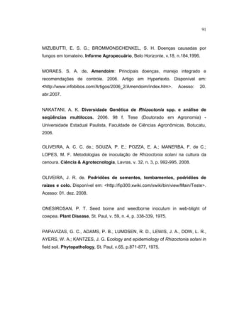 14
MIZUBUTTI, E. S. G.; BROMMONSCHENKEL, S. H. Doenças causadas por
fungos em tomateiro. Informe Agropecuário, Belo Horizonte, v.18, n.184,1996.
MORAES, S. A. de. Amendoim: Principais doenças, manejo integrado e
recomendações de controle. 2006. Artigo em Hypertexto. Disponível em:
<http://www.infobibos.com/Artigos/2006_2/Amendoim/index.htm>. Acesso: 20.
abr.2007.
NAKATANI, A. K. Diversidade Genética de Rhizoctonia spp. e análise de
seqüências multilocos. 2006. 98 f. Tese (Doutorado em Agronomia) -
Universidade Estadual Paulista, Faculdade de Ciências Agronômicas, Botucatu,
2006.
OLIVEIRA, A. C. C. de.; SOUZA, P. E.; POZZA, E. A.; MANERBA, F. de C.;
LOPES, M. F. Metodologias de inoculação de Rhizoctonia solani na cultura da
cenoura. Ciência & Agrotecnologia, Lavras, v. 32, n. 3, p. 992-995, 2008.
OLIVEIRA, J. R. de. Podridões de sementes, tombamentos, podridões de
raízes e colo. Disponível em: <http://fip300.xwiki.com/xwiki/bin/view/Main/Teste>.
Acesso: 01. dez. 2008.
ONESIROSAN, P. T. Seed borne and weedborne inoculum in web-blight of
cowpea. Plant Disease, St. Paul, v. 59, n. 4, p. 338-339, 1975.
PAPAVIZAS, G. C., ADAMS, P. B., LUMDSEN, R. D., LEWIS, J. A., DOW, L. R.,
AYERS, W. A.; KANTZES, J. G. Ecology and epidemiology of Rhizoctonia solani in
field soil. Phytopathology, St. Paul, v.65, p.871-877, 1975.
91
 