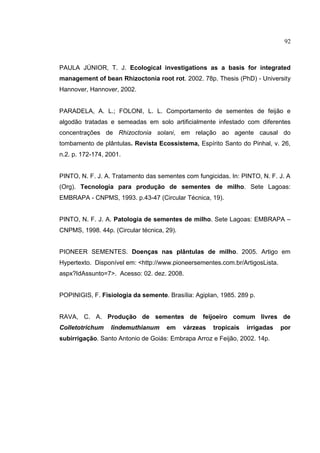 15
PAULA JÚNIOR, T. J. Ecological investigations as a basis for integrated
management of bean Rhizoctonia root rot. 2002. 78p. Thesis (PhD) - University
Hannover, Hannover, 2002.
PARADELA, A. L.; FOLONI, L. L. Comportamento de sementes de feijão e
algodão tratadas e semeadas em solo artificialmente infestado com diferentes
concentrações de Rhizoctonia solani, em relação ao agente causal do
tombamento de plântulas. Revista Ecossistema, Espírito Santo do Pinhal, v. 26,
n.2. p. 172-174, 2001.
PINTO, N. F. J. A. Tratamento das sementes com fungicidas. In: PINTO, N. F. J. A
(Org). Tecnologia para produção de sementes de milho. Sete Lagoas:
EMBRAPA - CNPMS, 1993. p.43-47 (Circular Técnica, 19).
PINTO, N. F. J. A. Patologia de sementes de milho. Sete Lagoas: EMBRAPA –
CNPMS, 1998. 44p. (Circular técnica, 29).
PIONEER SEMENTES. Doenças nas plântulas de milho. 2005. Artigo em
Hypertexto. Disponível em: <http://www.pioneersementes.com.br/ArtigosLista.
aspx?IdAssunto=7>. Acesso: 02. dez. 2008.
POPINIGIS, F. Fisiologia da semente. Brasília: Agiplan, 1985. 289 p.
RAVA, C. A. Produção de sementes de feijoeiro comum livres de
Colletotrichum lindemuthianum em várzeas tropicais irrigadas por
subirrigação. Santo Antonio de Goiás: Embrapa Arroz e Feijão, 2002. 14p.
92
 