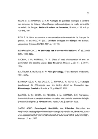 16
REGO, G. M.; WARWICK, D. R. N. Avaliação da qualidade fisiológica e sanitária
das sementes de feijão e milho utilizadas pelos agricultores da região semi-árida
do estado de Sergipe. Revista Brasileira de Sementes, Brasília, v. 13, n.2, p.
139-146, 1991.
REIS, E. M. Solos supressivos e seu aproveitamento no controle de doenças de
plantas. In: BETTIOL, W. (Ed.). Controle biológico de doenças de plantas.
Jaguariúna: Embrapa-CNPDA, 1991. p. 181-193.
RICHARDSON, M. J. An annotated list of seed-borne diseases. 4th
ed. Zurich:
ISTA, 1990. 320p.
SACHAN, I. P.; AGARWAL, V. K. Effect of seed discolouration of rice on
germination and seedling vigour. Seed Research, Oregon, v. 22, n.1, p. 39-44.
1994.
SALISBURY, F. B.; ROSS, C. W. Plant physiology. 4th
ed. Belmont: Wadsworth,
1991. 682 p.
SANFUENTES, E. A., ALFENAS, A. C., MAFFIA, L. A.; MAFIA, R. G. Flutuação
populacional de Rhizoctonia spp. em jardim clonal de Eucalyptus spp.
Fitopatologia Brasileira, Brasília, v. 32, p.114-120. 2007.
SANTOS, G. R.; COSTA, H.; PELÚZIO, J. M.; MIRANDA, G.V. Transporte,
transmissibilidade e patogenicidade da microflora associada às sementes de feijão
(Phaseolus vulgaris L.). Revista Ceres, Viçosa, v.43, p.621-627, 1996.
SAPEC AGRO. Damping-off: Murchidão das Plântulas. Disponível em:
<http://www.sapecagro.pt/internet/webteca/artigo.asp?id=95&url_txt=PEPINO&link=
www.sapecagro.pt%2Finternet%2Fculturas%2Fcultura.asp%3Fid_cultura%3D58>.
Acesso: 12. abr. 2007.
93
 