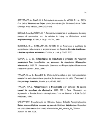 17
SARTORATO, A.; RAVA, C. A. Patologia de sementes. In: VIEIRA, E.H.N.; RAVA,
C.A. (eds.). Sementes de feijão: produção e tecnologia. Santo Antônio de Goiás:
Embrapa Arroz e Feijão, 2000. p.201-218.
SCRULZ, F. A.; BATEMAN, D. F. Temperature response of seeds during the early
phases of germination and its relation to injury by Rhizoctonia solani.
Phytopathology, St. Paul, v. 59, p. 352-355, 1969.
SMIDERLE, O. J.; GIANLUPPI, D.; JUNIOR, M. M; Tratamento e qualidade de
sementes de milho durante o armazenamento em Roraima. Revista Acadêmica:
ciências agrárias e ambientais, Curitiba, v.1, n.4, p. 75-83, 2003.
SOUSA, M. V. de. Metodologias de inoculação e detecção de Fusarium
oxysporum f.sp. vasinfectum em sementes de algodoeiro (Gossypium
hirsutum L.). 2006. 68 f. Dissertação (Mestrado em Fitopatologia) - Universidade
Federal de Lavras, Lavras, 2006.
TANAKA, M. A. S.; BALMER, E. Efeito da temperatura e dos microorganismos
associados ao tombamento na germinação de sementes de milho (Zea mays L.).
Fitopatologia Brasileira, Brasila, v.5, p.87-93, 1980.
TANAKA, M.A.S. Patogenicidade e transmissão por semente do agente
causal da ramulose do algodoeiro. 1990. 111 f. Tese (Doutorado em
Agronomia) – Escola Superior de Agricultura “Luis de Queiroz” – ESALQ/USP,
Piracicaba, 1990.
UNESP/FCAV. Departamento de Ciências Exatas: Estação Agroclimatológica.
Dados meteorológicos mensais do ano de 2008 em Jaboticabal. Disponível
em:<http://www.exatas.fcav.unesp.br/estacao/est_tab_meteor_01_02.htm>.
Acesso: 10. dez. 2008.
94
 