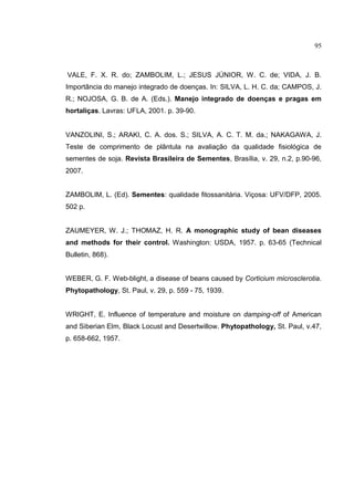 18
VALE, F. X. R. do; ZAMBOLIM, L.; JESUS JÚNIOR, W. C. de; VIDA, J. B.
Importância do manejo integrado de doenças. In: SILVA, L. H. C. da; CAMPOS, J.
R.; NOJOSA, G. B. de A. (Eds.). Manejo integrado de doenças e pragas em
hortaliças. Lavras: UFLA, 2001. p. 39-90.
VANZOLINI, S.; ARAKI, C. A. dos. S.; SILVA, A. C. T. M. da.; NAKAGAWA, J.
Teste de comprimento de plântula na avaliação da qualidade fisiológica de
sementes de soja. Revista Brasileira de Sementes, Brasília, v. 29, n.2, p.90-96,
2007.
ZAMBOLIM, L. (Ed). Sementes: qualidade fitossanitária. Viçosa: UFV/DFP, 2005.
502 p.
ZAUMEYER, W. J.; THOMAZ, H. R. A monographic study of bean diseases
and methods for their control. Washington: USDA, 1957. p. 63-65 (Technical
Bulletin, 868).
WEBER, G. F. Web-blight, a disease of beans caused by Corticium microsclerotia.
Phytopathology, St. Paul, v. 29, p. 559 - 75, 1939.
WRIGHT, E. Influence of temperature and moisture on damping-off of American
and Siberian Elm, Black Locust and Desertwillow. Phytopathology, St. Paul, v.47,
p. 658-662, 1957.
95
 
