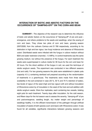 xii
INTERACTION OF BIOTIC AND ABIOTIC FACTORS ON THE
OCCURRENCE OF "DAMPING-OFF" ON THE CORN AND BEAN
SUMMARY - The objective of the research was to determine the influence
of biotic and abiotic factors on the occurrence of "damping-off" of pre and post -
emergence, and others problems to the seeds and seedlings, when the sowing of
corn and bean. They chose two plots of corn and bean, growing season
2007/2008, from the cultivars Carioca and D 766 respectively, according to his
distinction in high and low vigour, low fungi incidence and absence of Rhizoctonia
solani. Disinfested seeds were infected with the fungus in culture medium without
BDA and water restriction (mannitol, -1.0 MPa). In control treatments was the same
growing medium, but without the presence of the fungus. For each treatment the
seeds were superimposed in culture media for 36 hours for the corn and bean for
20 hours. For the direct addition of the fungus in soil, we used the technique of
sterile sorghum seeds. The experiment was conducted in two different seasons
(hot and cold). For two growing seasons the plots were established in plastic pots
(capacity 4.5 L) containing sterilized soil prepared according to the randomization
of treatments in a greenhouse. The treatments were made from three water
availability in the soil contained in vase (30 %, 50 % and 70 % retention of water),
two levels of vigour of the seed (high and low vigour) with and without inoculation
of Rhizoctonia solani by of inoculation in the seed of the host and soil addition with
sterile sorghum seeds. Were four replicates, each containing two vessels, totaling
eight pots for each treatment. Twenty days after inoculation, for the cold season,
and fifteen days for the hot season was to assess the severity, "damping-off" of pre
and post-emergence, seedling length, dry matter weight and percentage of
seedlings healthy. It is the efficient transmission of the pathogen through artificial
inoculation of seeds of both species (corn and bean) with Rhizoctonia solani. It was
found for all variables, significants interactions between growing seasons and
 