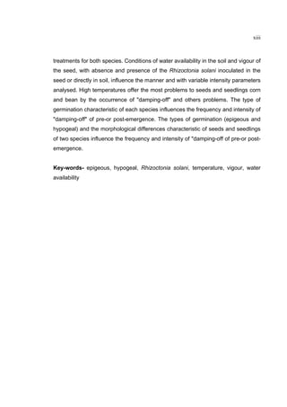xiii
treatments for both species. Conditions of water availability in the soil and vigour of
the seed, with absence and presence of the Rhizoctonia solani inoculated in the
seed or directly in soil, influence the manner and with variable intensity parameters
analysed. High temperatures offer the most problems to seeds and seedlings corn
and bean by the occurrence of "damping-off" and others problems. The type of
germination characteristic of each species influences the frequency and intensity of
"damping-off" of pre-or post-emergence. The types of germination (epigeous and
hypogeal) and the morphological differences characteristic of seeds and seedlings
of two species influence the frequency and intensity of "damping-off of pre-or post-
emergence.
Key-words- epigeous, hypogeal, Rhizoctonia solani, temperature, vigour, water
availability
 