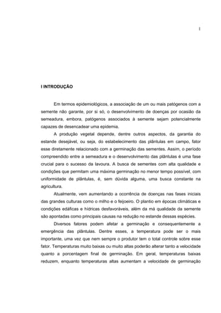 1
I INTRODUÇÃO
Em termos epidemiológicos, a associação de um ou mais patógenos com a
semente não garante, por si só, o desenvolvimento de doenças por ocasião da
semeadura, embora, patógenos associados à semente sejam potencialmente
capazes de desencadear uma epidemia.
A produção vegetal depende, dentre outros aspectos, da garantia do
estande desejável, ou seja, do estabelecimento das plântulas em campo, fator
esse diretamente relacionado com a germinação das sementes. Assim, o período
compreendido entre a semeadura e o desenvolvimento das plântulas é uma fase
crucial para o sucesso da lavoura. A busca de sementes com alta qualidade e
condições que permitam uma máxima germinação no menor tempo possível, com
uniformidade de plântulas, é, sem dúvida alguma, uma busca constante na
agricultura.
Atualmente, vem aumentando a ocorrência de doenças nas fases iniciais
das grandes culturas como o milho e o feijoeiro. O plantio em épocas climáticas e
condições edáficas e hídricas desfavoráveis, além da má qualidade da semente
são apontadas como principais causas na redução no estande dessas espécies.
Diversos fatores podem afetar a germinação e consequentemente a
emergência das plântulas. Dentre esses, a temperatura pode ser o mais
importante, uma vez que nem sempre o produtor tem o total controle sobre esse
fator. Temperaturas muito baixas ou muito altas poderão alterar tanto a velocidade
quanto a porcentagem final de germinação. Em geral, temperaturas baixas
reduzem, enquanto temperaturas altas aumentam a velocidade de germinação
 