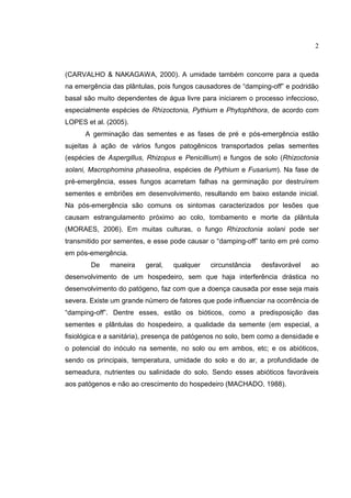 2
(CARVALHO & NAKAGAWA, 2000). A umidade também concorre para a queda
na emergência das plântulas, pois fungos causadores de “damping-off” e podridão
basal são muito dependentes de água livre para iniciarem o processo infeccioso,
especialmente espécies de Rhizoctonia, Pythium e Phytophthora, de acordo com
LOPES et al. (2005).
A germinação das sementes e as fases de pré e pós-emergência estão
sujeitas à ação de vários fungos patogênicos transportados pelas sementes
(espécies de Aspergillus, Rhizopus e Penicillium) e fungos de solo (Rhizoctonia
solani, Macrophomina phaseolina, espécies de Pythium e Fusarium). Na fase de
pré-emergência, esses fungos acarretam falhas na germinação por destruírem
sementes e embriões em desenvolvimento, resultando em baixo estande inicial.
Na pós-emergência são comuns os sintomas caracterizados por lesões que
causam estrangulamento próximo ao colo, tombamento e morte da plântula
(MORAES, 2006). Em muitas culturas, o fungo Rhizoctonia solani pode ser
transmitido por sementes, e esse pode causar o “damping-off” tanto em pré como
em pós-emergência.
De maneira geral, qualquer circunstância desfavorável ao
desenvolvimento de um hospedeiro, sem que haja interferência drástica no
desenvolvimento do patógeno, faz com que a doença causada por esse seja mais
severa. Existe um grande número de fatores que pode influenciar na ocorrência de
“damping-off”. Dentre esses, estão os bióticos, como a predisposição das
sementes e plântulas do hospedeiro, a qualidade da semente (em especial, a
fisiológica e a sanitária), presença de patógenos no solo, bem como a densidade e
o potencial do inóculo na semente, no solo ou em ambos, etc; e os abióticos,
sendo os principais, temperatura, umidade do solo e do ar, a profundidade de
semeadura, nutrientes ou salinidade do solo. Sendo esses abióticos favoráveis
aos patógenos e não ao crescimento do hospedeiro (MACHADO, 1988).
 