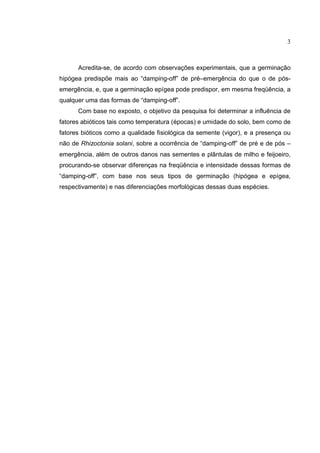 3
Acredita-se, de acordo com observações experimentais, que a germinação
hipógea predispõe mais ao “damping-off” de pré–emergência do que o de pós-
emergência, e, que a germinação epígea pode predispor, em mesma freqüência, a
qualquer uma das formas de “damping-off”.
Com base no exposto, o objetivo da pesquisa foi determinar a influência de
fatores abióticos tais como temperatura (épocas) e umidade do solo, bem como de
fatores bióticos como a qualidade fisiológica da semente (vigor), e a presença ou
não de Rhizoctonia solani, sobre a ocorrência de “damping-off” de pré e de pós –
emergência, além de outros danos nas sementes e plântulas de milho e feijoeiro,
procurando-se observar diferenças na freqüência e intensidade dessas formas de
“damping-off”, com base nos seus tipos de germinação (hipógea e epígea,
respectivamente) e nas diferenciações morfológicas dessas duas espécies.
 