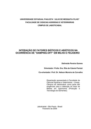 UNIVERSIDADE ESTADUAL PAULISTA “JULIO DE MESQUITA FILHO”
FACULDADE DE CIENCIAS AGRÁRIAS E VETERINÁRIAS
CÂMPUS DE JABOTICABAL
INTERAÇÃO DE FATORES BIÓTICOS E ABIÓTICOS NA
OCORRÊNCIA DE “DAMPING-OFF” EM MILHO E FEIJOEIRO
Delineide Pereira Gomes
Orientador: Profa. Dra. Rita de Cássia Panizzi
Co-orientador: Prof. Dr. Nelson Moreira de Carvalho
Jaboticabal - São Paulo - Brasil
Fevereiro de 2009
Dissertação apresentada à Faculdade de
Ciências Agrárias e Veterinárias – Unesp,
Câmpus de Jaboticabal, como parte das
exigências para a obtenção do título de
Mestre em Agronomia (Produção e
Tecnologia de Sementes).
 