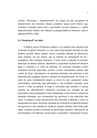 9
contudo, interromper o desenvolvimento dos fungos de solo causadores de
apodrecimento das sementes. Nessas condições, fungos como Pythium spp.
encontram condições ideais para a germinação de seus oósporos e o rápido
desenvolvimento micelial, com reflexos na patogenicidade às sementes, raízes e
plântulas (PINTO, 1998).
2.4 “Damping-off” em feijão
O feijoeiro comum (Phaseolus vulgaris L.) é a espécie mais cultivada entre
as demais do gênero Phaseolus, e o seu cultivo está bastante difundido em todo
território nacional. Nessa espécie, ocorre a podridão radicular de Rhizoctonia,
cujos sintomas, em sua maioria, são os mesmos do “damping-off” de pré -
emergência. Sob condições favoráveis, o fungo causa a podridão da semente,
destruição do sistema radicular, dificultando a capacidade da planta em absorver
água e nutrientes e a morte de plântulas. As sementes infectadas podem
apresentar manchas deprimidas, marrons e serem parcialmente cobertas pelo
micélio do fungo. Normalmente, as sementes infectadas não germinam e são
destruídas pelo patógeno durante o período de armazenamento. As raízes e a
parte do caule imediatamente abaixo ou acima do solo, apresentam lesões
avermelhadas, deprimidas, bem delimitadas e, sob condições favoráveis, pode
ocorrer a morte da plântula. O fungo é transmitido pela semente. A doença
causada por Macrophomina phaseolina, favorecida por condição de alta
temperatura, baixa precipitação e solos compactados, causa sintomas visíveis nas
sementes infectadas, que normalmente não germinam e são destruídas pelo
fungo. O patógeno causa escurecimento das sementes e plântulas e pode ser
transportado por essas. Sementes infectadas por Sclerotinia normalmente também
não germinam e são cobertas por micélio de aspecto cotonoso. Esse fungo pode
afetar o feijoeiro durante o processo de germinação causando “damping-off” de
pré-emergência. Em plântulas, causa lesões no hipocótilo e “damping-off” de pós-
 