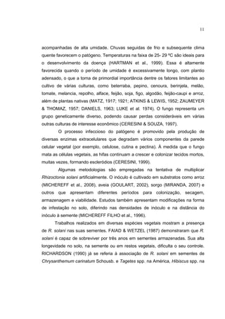 11
acompanhadas de alta umidade. Chuvas seguidas de frio e subsequente clima
quente favorecem o patógeno. Temperaturas na faixa de 25- 29 ºC são ideais para
o desenvolvimento da doença (HARTMAN et al., 1999). Essa é altamente
favorecida quando o período de umidade é excessivamente longo, com plantio
adensado, o que a torna de primordial importância dentre os fatores limitantes ao
cultivo de várias culturas, como beterraba, pepino, cenoura, berinjela, melão,
tomate, melancia, repolho, alface, feijão, soja, figo, algodão, feijão-caupi e arroz,
além de plantas nativas (MATZ, 1917; 1921; ATKINS & LEWIS, 1952; ZAUMEYER
& THOMAZ, 1957; DANIELS, 1963; LUKE et al. 1974). O fungo representa um
grupo geneticamente diverso, podendo causar perdas consideráveis em várias
outras culturas de interesse econômico (CERESINI & SOUZA, 1997).
O processo infeccioso do patógeno é promovido pela produção de
diversas enzimas extracelulares que degradam vários componentes da parede
celular vegetal (por exemplo, celulose, cutina e pectina). À medida que o fungo
mata as células vegetais, as hifas continuam a crescer e colonizar tecidos mortos,
muitas vezes, formando escleródios (CERESINI, 1999).
Algumas metodologias são empregadas na tentativa de multiplicar
Rhizoctonia solani artificialmente. O inóculo é cultivado em substratos como arroz
(MICHEREFF et al., 2008), aveia (GOULART, 2002), sorgo (MIRANDA, 2007) e
outros que apresentam diferentes períodos para colonização, secagem,
armazenagem e viabilidade. Estudos também apresentam modificações na forma
de infestação no solo, diferindo nas densidades de inóculo e na distância do
inóculo à semente (MICHEREFF FILHO et al., 1996).
Trabalhos realizados em diversas espécies vegetais mostram a presença
de R. solani nas suas sementes. FAIAD & WETZEL (1987) demonstraram que R.
solani é capaz de sobreviver por três anos em sementes armazenadas. Sua alta
longevidade no solo, na semente ou em restos vegetais, dificulta o seu controle.
RICHARDSON (1990) já se referia à associação de R. solani em sementes de
Chrysanthemum carinatum Schousb. e Tagetes spp. na América, Hibiscus spp. na
 