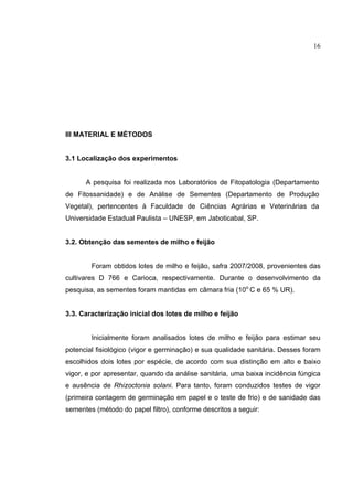 16
III MATERIAL E MÉTODOS
3.1 Localização dos experimentos
A pesquisa foi realizada nos Laboratórios de Fitopatologia (Departamento
de Fitossanidade) e de Análise de Sementes (Departamento de Produção
Vegetal), pertencentes à Faculdade de Ciências Agrárias e Veterinárias da
Universidade Estadual Paulista – UNESP, em Jaboticabal, SP.
3.2. Obtenção das sementes de milho e feijão
Foram obtidos lotes de milho e feijão, safra 2007/2008, provenientes das
cultivares D 766 e Carioca, respectivamente. Durante o desenvolvimento da
pesquisa, as sementes foram mantidas em câmara fria (10o
C e 65 % UR).
3.3. Caracterização inicial dos lotes de milho e feijão
Inicialmente foram analisados lotes de milho e feijão para estimar seu
potencial fisiológico (vigor e germinação) e sua qualidade sanitária. Desses foram
escolhidos dois lotes por espécie, de acordo com sua distinção em alto e baixo
vigor, e por apresentar, quando da análise sanitária, uma baixa incidência fúngica
e ausência de Rhizoctonia solani. Para tanto, foram conduzidos testes de vigor
(primeira contagem de germinação em papel e o teste de frio) e de sanidade das
sementes (método do papel filtro), conforme descritos a seguir:
 