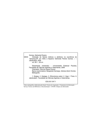 Gomes, Delineide Pereira
G633i Interação de fatores bióticos e abióticos na ocorrência de
“damping-off” em milho e feijoeiro/ Delineide Pereira Gomes. – –
Jaboticabal, 2009
xiii, 95 f. ; 28 cm
Dissertação (mestrado) - Universidade Estadual Paulista,
Faculdade de Ciências Agrárias e Veterinárias, 2009
Orientador: Rita de Cássia Panizzi
Banca examinadora: Margarete Camargo, Adriana Zanin Kronka
Bibliografia
1. Epígea. 2. Hipógea. 3. Rhizoctonia solani. 4. Vigor. I Título. II.
Jaboticabal - Faculdade de Ciências Agrárias e Veterinárias.
CDU 631.547.1
Ficha catalográfica elaborada pela Seção Técnica de Aquisição e Tratamento da Informação –
Serviço Técnico de Biblioteca e Documentação - UNESP, Câmpus de Jaboticabal.
 