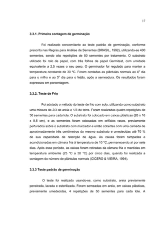 17
3.3.1. Primeira contagem de germinação
Foi realizado concomitante ao teste padrão de germinação, conforme
prescrito nas Regras para Análise de Sementes (BRASIL, 1992), utilizando-se 400
sementes, sendo oito repetições de 50 sementes por tratamento. O substrato
utilizado foi rolo de papel, com três folhas de papel Germitest, com umidade
equivalente a 2,5 vezes o seu peso. O germinador foi regulado para manter a
temperatura constante de 30 ºC. Foram contadas as plântulas normais ao 4o
dia
para o milho e ao 5o
dia para o feijão, após a semeadura. Os resultados foram
expressos em porcentagem.
3.3.2. Teste de Frio
Foi adotado o método do teste de frio com solo, utilizando como substrato
uma mistura de 2/3 de areia e 1/3 de terra. Foram realizadas quatro repetições de
50 sementes para cada lote. O substrato foi colocado em caixas plásticas (26 x 16
x 8,5 cm), e as sementes foram colocadas em orifícios rasos, previamente
perfurados sobre o substrato com marcador e então cobertas com uma camada de
aproximadamente três centímetros do mesmo substrato e umedecidas até 70 %
de sua capacidade de retenção de água. As caixas foram tampadas e
acondicionadas em câmara fria à temperatura de 10 °C, permanecendo aí por sete
dias. Após esse período, as caixas foram retiradas da câmara fria e mantidas em
temperatura ambiente (25 °C a 30 °C) por cinco dias, quando foi realizada a
contagem do número de plântulas normais (CÍCERO & VIEIRA, 1994).
3.3.3 Teste padrão de germinação
O teste foi realizado usando-se, como substrato, areia previamente
peneirada, lavada e esterilizada. Foram semeadas em areia, em caixas plásticas,
previamente umedecidas, 4 repetições de 50 sementes para cada lote. A
 
