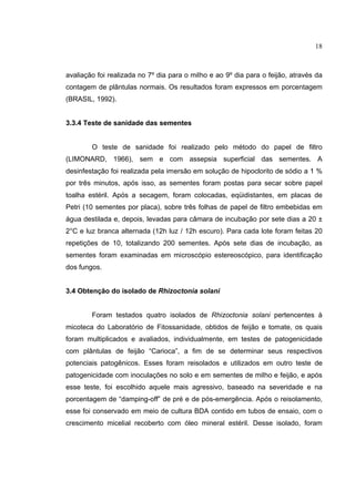 18
avaliação foi realizada no 7º dia para o milho e ao 9º dia para o feijão, através da
contagem de plântulas normais. Os resultados foram expressos em porcentagem
(BRASIL, 1992).
3.3.4 Teste de sanidade das sementes
O teste de sanidade foi realizado pelo método do papel de filtro
(LIMONARD, 1966), sem e com assepsia superficial das sementes. A
desinfestação foi realizada pela imersão em solução de hipoclorito de sódio a 1 %
por três minutos, após isso, as sementes foram postas para secar sobre papel
toalha estéril. Após a secagem, foram colocadas, eqüidistantes, em placas de
Petri (10 sementes por placa), sobre três folhas de papel de filtro embebidas em
água destilada e, depois, levadas para câmara de incubação por sete dias a 20 ±
2°C e luz branca alternada (12h luz / 12h escuro). Para cada lote foram feitas 20
repetições de 10, totalizando 200 sementes. Após sete dias de incubação, as
sementes foram examinadas em microscópio estereoscópico, para identificação
dos fungos.
3.4 Obtenção do isolado de Rhizoctonia solani
Foram testados quatro isolados de Rhizoctonia solani pertencentes à
micoteca do Laboratório de Fitossanidade, obtidos de feijão e tomate, os quais
foram multiplicados e avaliados, individualmente, em testes de patogenicidade
com plântulas de feijão “Carioca”, a fim de se determinar seus respectivos
potenciais patogênicos. Esses foram reisolados e utilizados em outro teste de
patogenicidade com inoculações no solo e em sementes de milho e feijão, e após
esse teste, foi escolhido aquele mais agressivo, baseado na severidade e na
porcentagem de “damping-off” de pré e de pós-emergência. Após o reisolamento,
esse foi conservado em meio de cultura BDA contido em tubos de ensaio, com o
crescimento micelial recoberto com óleo mineral estéril. Desse isolado, foram
 