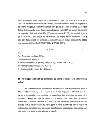 19
feitas repicagens para placas de Petri contendo meio de cultura BDA e, após
cerca de 5 dias de incubação, discos de 0,5 cm de diâmetro, retirados da periferia
da colônia fúngica, e foram transferidos para placas de Petri contendo BDA. Após
4 dias de incubação esses foram repicados para meio BDA acrescido de manitol,
no potencial hídrico de -1,0 MPa (BDA acrescido de 73,77g de manitol; água –
q.s.p. 1000 mL). Em ambos os tratamentos, os fungos foram incubados a 25 +
2º
C, com fotoperíodo de 12 horas. A concentração do soluto (manitol) foi obtida
pela fórmula de Van’t Hoff (SALISBURY & ROSS, 1991):
Po = -CiRT (1)
Onde:
Po = Potencial osmótico (MPa);
i = Constante de ionização;
R = Constante geral de gases (0,00831 x Kg x MPa x mol-1
x K-1
);
T = Temperatura absoluta (T ºC + 273);
C = Concentração (moles Kg-1
de água).
3.5 Inoculação artificial de sementes de milho e feijão com Rhizoctonia
solani
As sementes foram previamente desinfestadas com hipoclorito de sódio a
1 % por três minutos. Após a secagem sobre folhas de papel de filtro esterilizadas,
fez-se a inoculação, que consistiu na deposição das sementes de cada nível
fisiológico (vigor) em placas contendo o inóculo em meio osmoticamente
modificado conforme descrito no item 3.4. As sementes permaneceram em
contato com o patógeno por 36 horas para o milho e 20 horas para o feijão. As
testemunhas consistiram de sementes desinfestadas depositadas nas placas com
meio osmoticamente modificado sem o inóculo.
 
