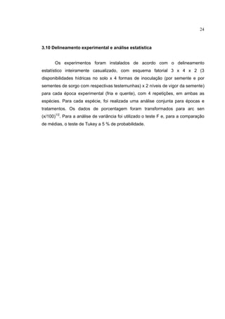 24
3.10 Delineamento experimental e análise estatística
Os experimentos foram instalados de acordo com o delineamento
estatístico inteiramente casualizado, com esquema fatorial 3 x 4 x 2 (3
disponibilidades hídricas no solo x 4 formas de inoculação (por semente e por
sementes de sorgo com respectivas testemunhas) x 2 níveis de vigor da semente)
para cada época experimental (fria e quente), com 4 repetições, em ambas as
espécies. Para cada espécie, foi realizada uma análise conjunta para épocas e
tratamentos. Os dados de porcentagem foram transformados para arc sen
(x/100)1/2
. Para a análise de variância foi utilizado o teste F e, para a comparação
de médias, o teste de Tukey a 5 % de probabilidade.
 